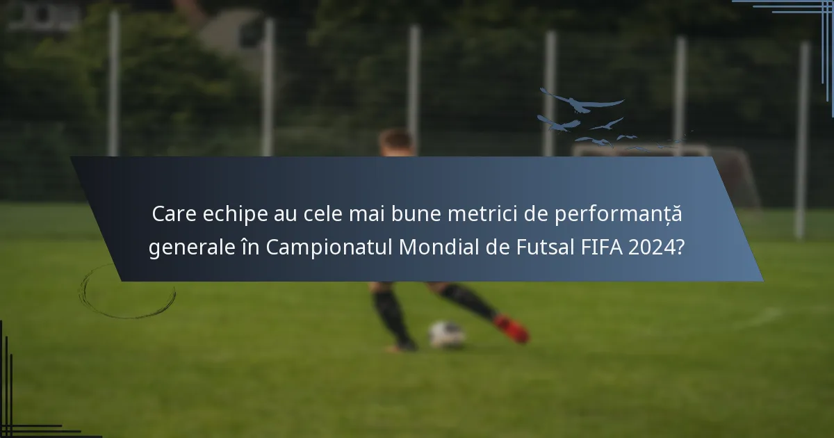Care echipe au cele mai bune metrici de performanță generale în Campionatul Mondial de Futsal FIFA 2024?