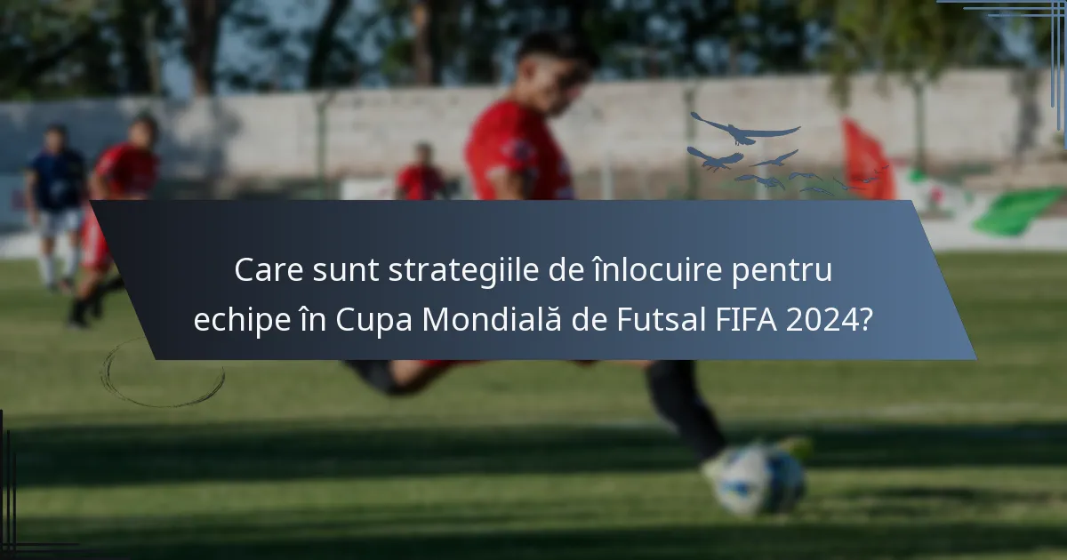 Care sunt strategiile de înlocuire pentru echipe în Cupa Mondială de Futsal FIFA 2024?