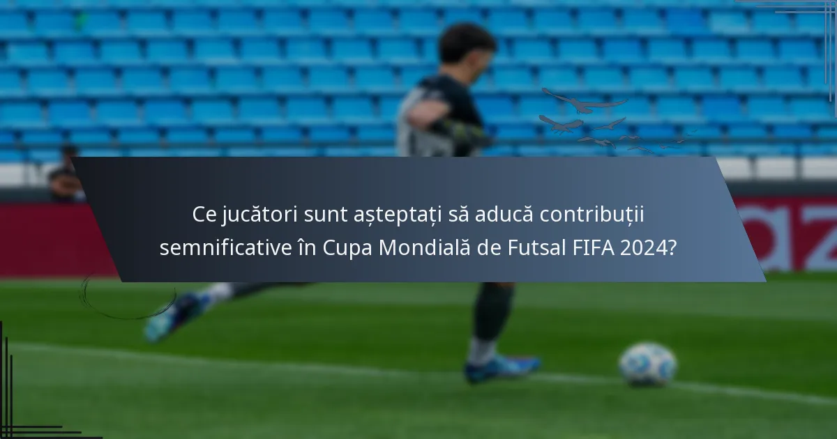 Ce jucători sunt așteptați să aducă contribuții semnificative în Cupa Mondială de Futsal FIFA 2024?