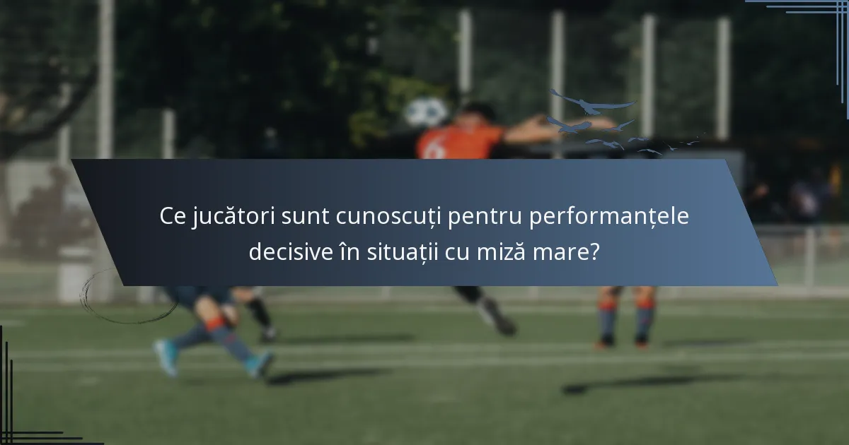 Ce jucători sunt cunoscuți pentru performanțele decisive în situații cu miză mare?