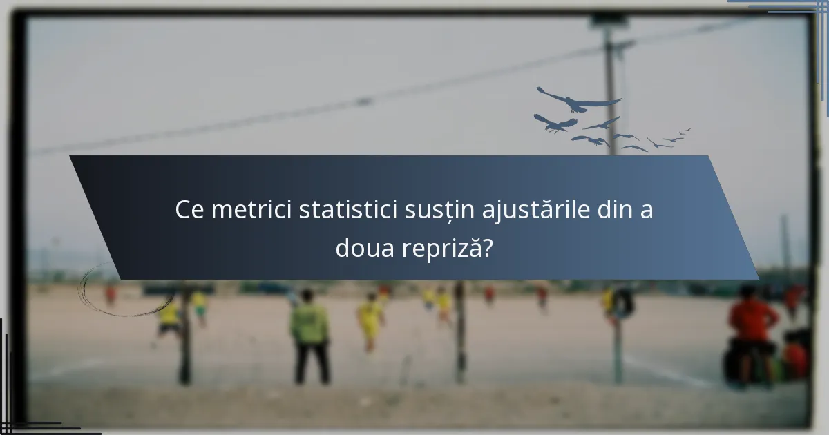 Ce metrici statistici susțin ajustările din a doua repriză?