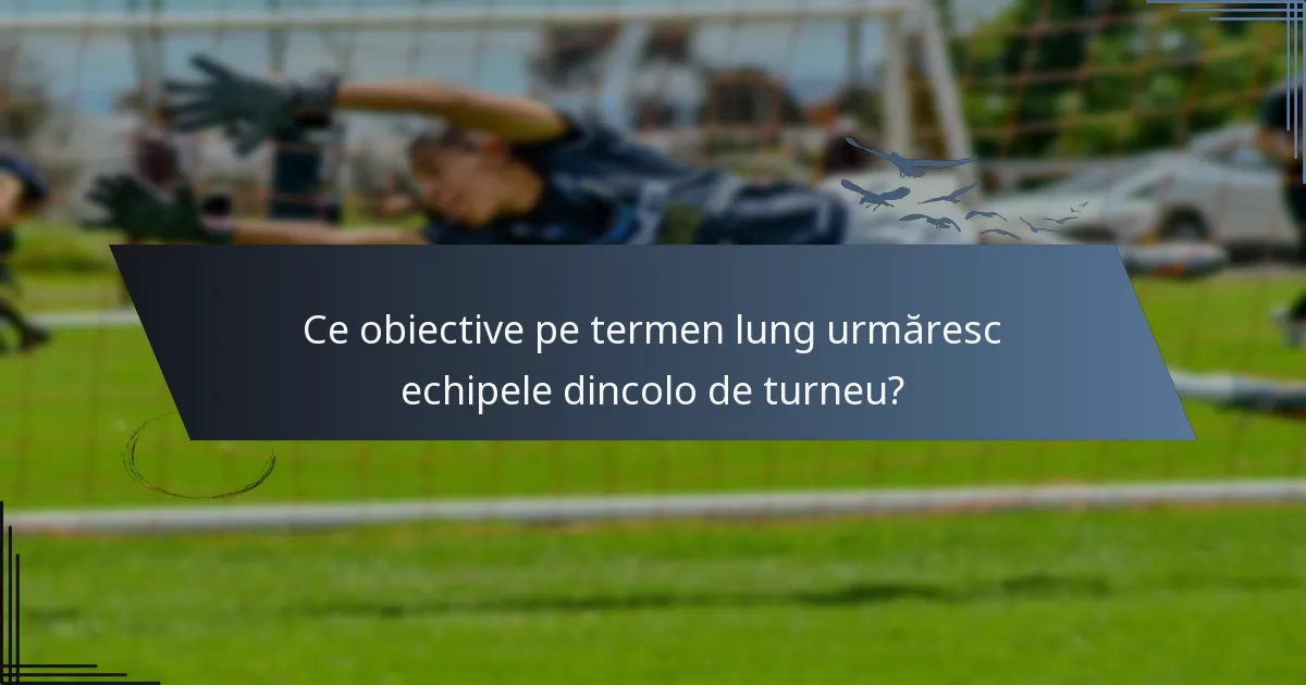 Ce obiective pe termen lung urmăresc echipele dincolo de turneu?