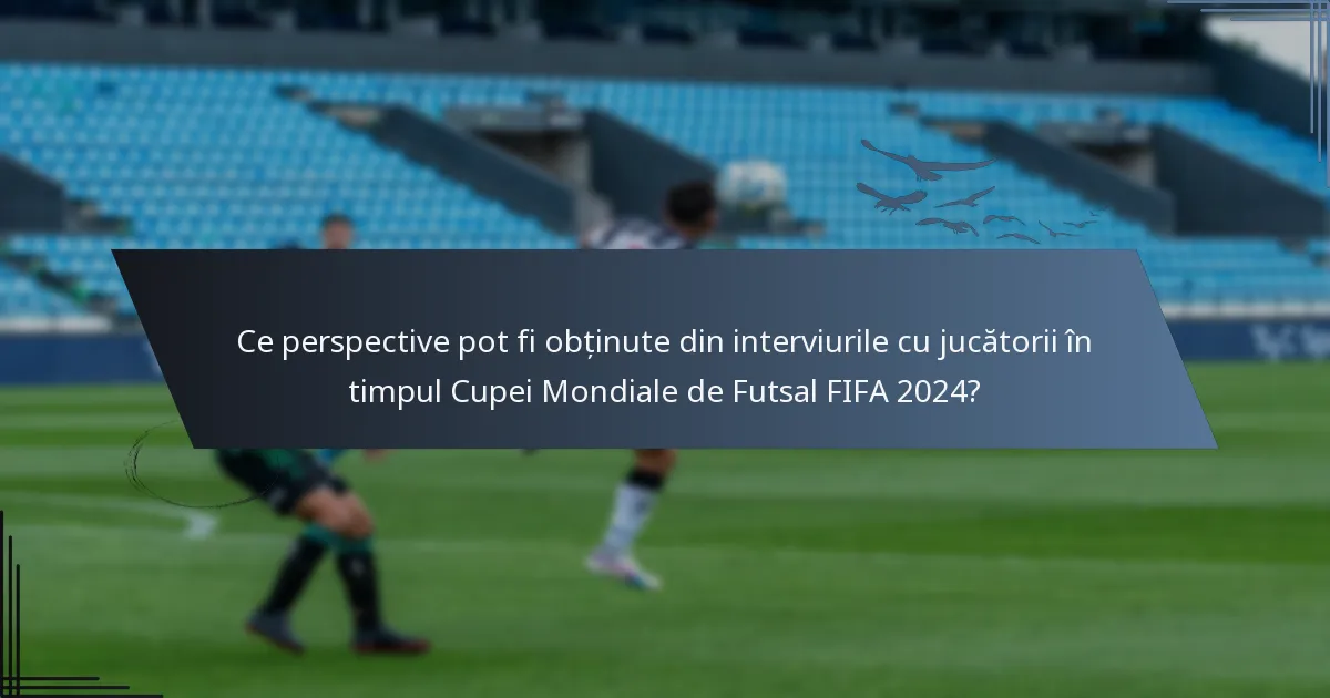 Ce perspective pot fi obținute din interviurile cu jucătorii în timpul Cupei Mondiale de Futsal FIFA 2024?
