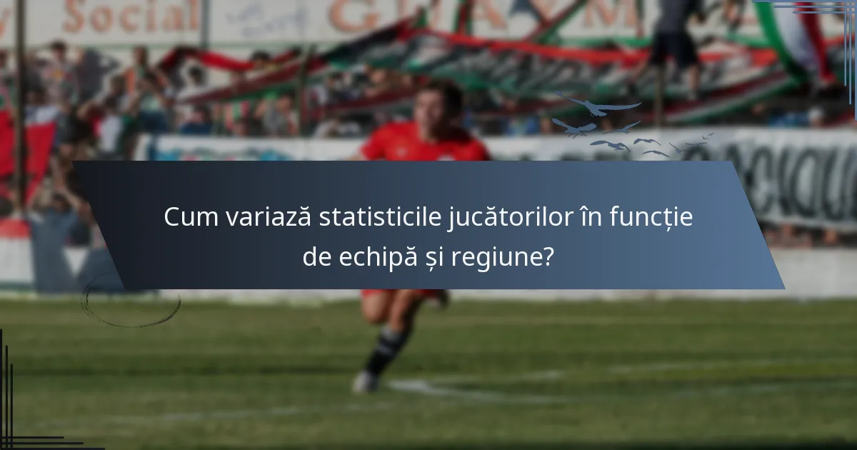 Cum variază statisticile jucătorilor în funcție de echipă și regiune?