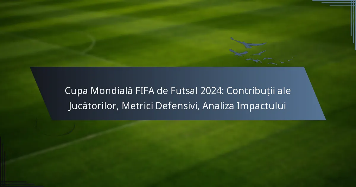 Cupa Mondială FIFA de Futsal 2024: Contribuții ale Jucătorilor, Metrici Defensivi, Analiza Impactului